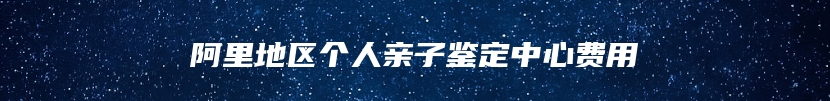 阿里地区个人亲子鉴定中心费用
