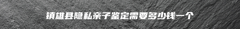 镇雄县隐私亲子鉴定需要多少钱一个