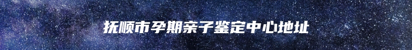 抚顺市孕期亲子鉴定中心地址