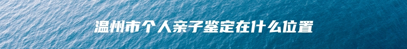 温州市个人亲子鉴定在什么位置