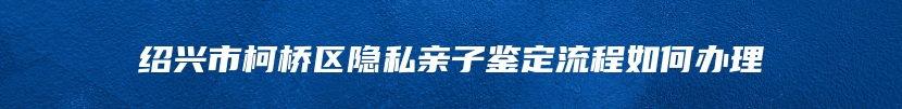 绍兴市柯桥区隐私亲子鉴定流程如何办理