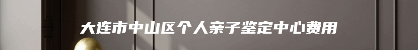 大连市中山区个人亲子鉴定中心费用