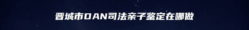 晋城市DAN司法亲子鉴定在哪做