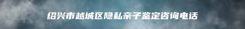 绍兴市越城区隐私亲子鉴定咨询电话