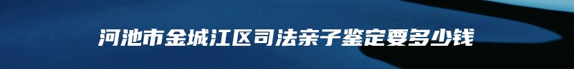 河池市金城江区司法亲子鉴定要多少钱