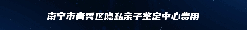 南宁市青秀区隐私亲子鉴定中心费用