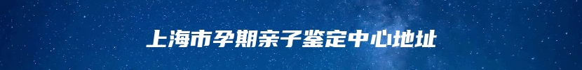 上海市孕期亲子鉴定中心地址