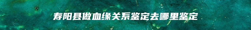 寿阳县做血缘关系鉴定去哪里鉴定
