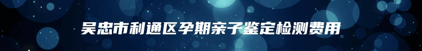 吴忠市利通区孕期亲子鉴定检测费用