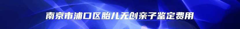 南京市浦口区胎儿无创亲子鉴定费用