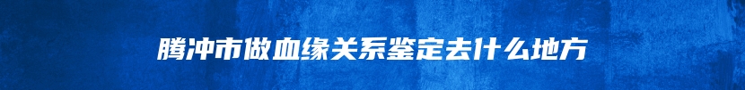 腾冲市做血缘关系鉴定去什么地方