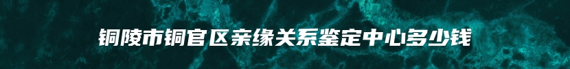 铜陵市铜官区亲缘关系鉴定中心多少钱