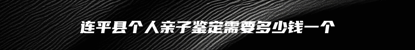 连平县个人亲子鉴定需要多少钱一个