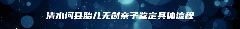 清水河县胎儿无创亲子鉴定具体流程