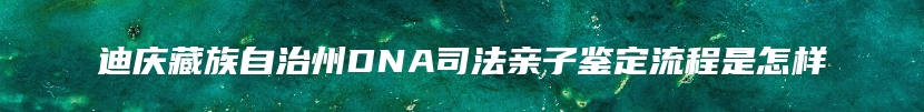 迪庆藏族自治州DNA司法亲子鉴定流程是怎样