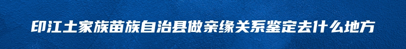 印江土家族苗族自治县做亲缘关系鉴定去什么地方