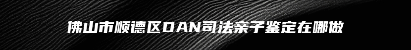 佛山市顺德区DAN司法亲子鉴定在哪做