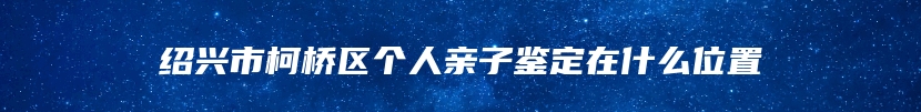 绍兴市柯桥区个人亲子鉴定在什么位置