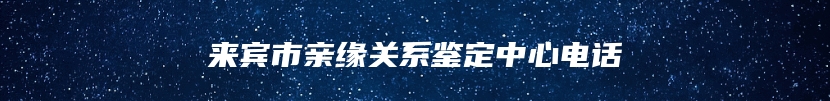 来宾市亲缘关系鉴定中心电话