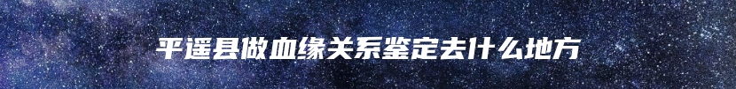 平遥县做血缘关系鉴定去什么地方