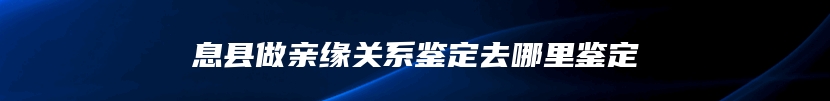 息县做亲缘关系鉴定去哪里鉴定