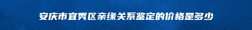 安庆市宜秀区亲缘关系鉴定的价格是多少