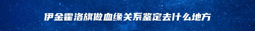 伊金霍洛旗做血缘关系鉴定去什么地方