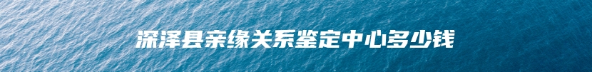 深泽县亲缘关系鉴定中心多少钱