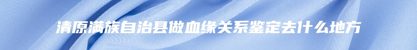 清原满族自治县做血缘关系鉴定去什么地方