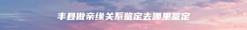 丰县做亲缘关系鉴定去哪里鉴定