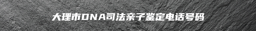 大理市DNA司法亲子鉴定电话号码