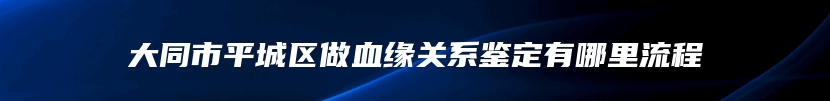 大同市平城区做血缘关系鉴定有哪里流程