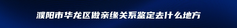 濮阳市华龙区做亲缘关系鉴定去什么地方