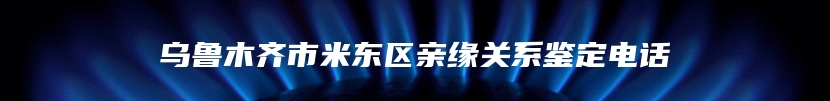 乌鲁木齐市米东区亲缘关系鉴定电话