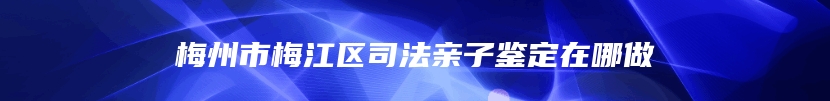 梅州市梅江区司法亲子鉴定在哪做