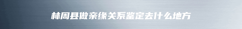 林周县做亲缘关系鉴定去什么地方