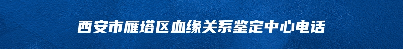 西安市雁塔区血缘关系鉴定中心电话