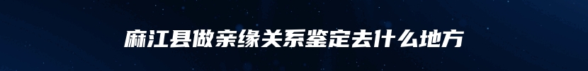 麻江县做亲缘关系鉴定去什么地方