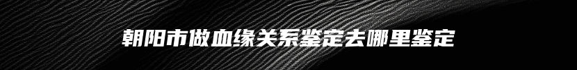 朝阳市做血缘关系鉴定去哪里鉴定