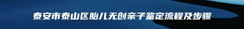 泰安市泰山区胎儿无创亲子鉴定流程及步骤