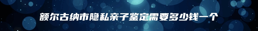 额尔古纳市隐私亲子鉴定需要多少钱一个