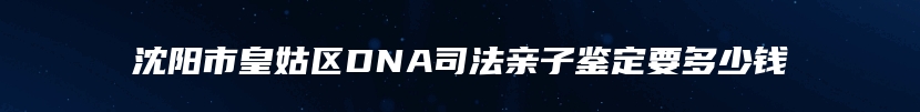 沈阳市皇姑区DNA司法亲子鉴定要多少钱