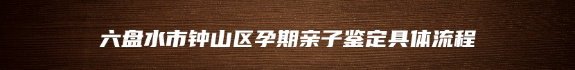 六盘水市钟山区孕期亲子鉴定具体流程