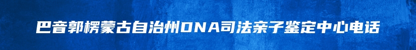巴音郭楞蒙古自治州DNA司法亲子鉴定中心电话