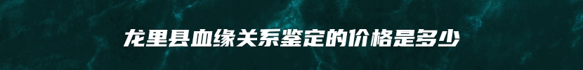 龙里县血缘关系鉴定的价格是多少