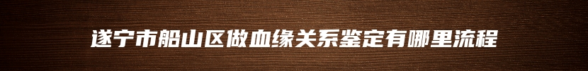 遂宁市船山区做血缘关系鉴定有哪里流程
