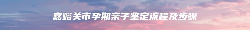 嘉峪关市孕期亲子鉴定流程及步骤