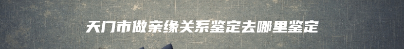 天门市做亲缘关系鉴定去哪里鉴定