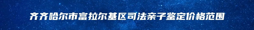 齐齐哈尔市富拉尔基区司法亲子鉴定价格范围