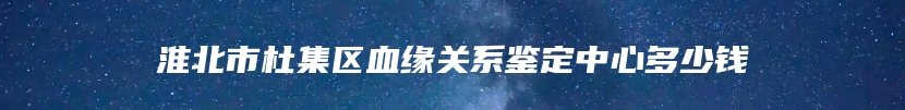 淮北市杜集区血缘关系鉴定中心多少钱